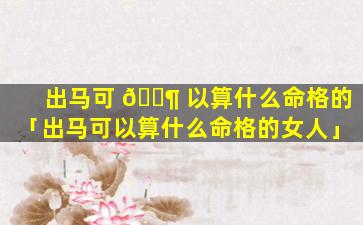 出马可 🐶 以算什么命格的「出马可以算什么命格的女人」